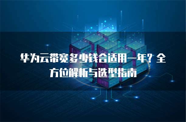 华为云带宽多少钱合适用一年？全方位解析与选型指南