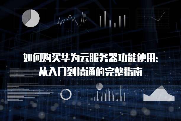 如何购买华为云服务器功能使用:从入门到精通的完整指南