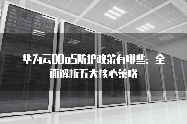 华为云DDoS防护政策有哪些:全面解析五大核心策略