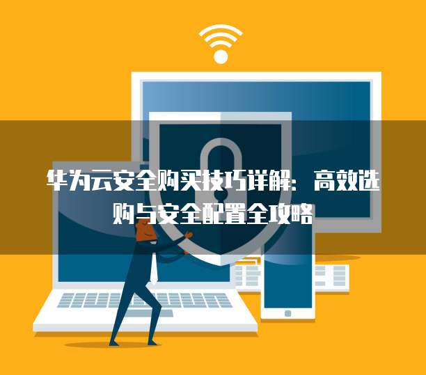 华为云安全购买技巧详解:高效选购与安全配置全攻略