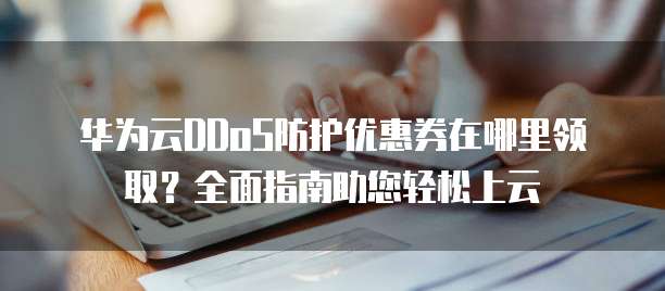 华为云DDoS防护优惠券在哪里领取？全面指南助您轻松上云