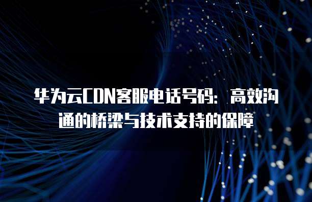 华为云CDN客服电话号码:高效沟通的桥梁与技术支持的保障