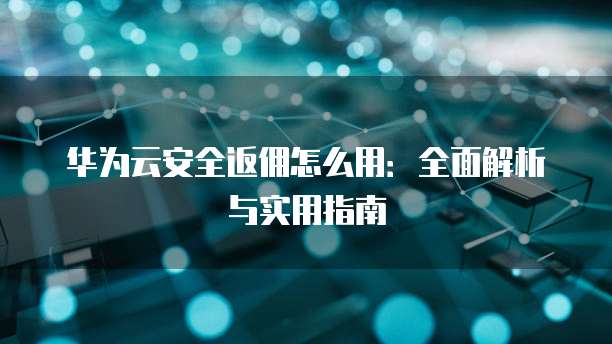 华为云安全返佣怎么用:全面解析与实用指南
