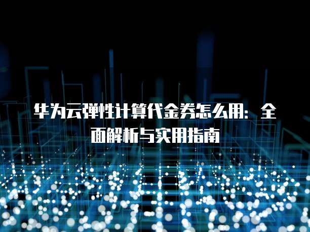 华为云弹性计算代金券怎么用:全面解析与实用指南