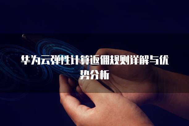 华为云弹性计算返佣规则详解与优势分析