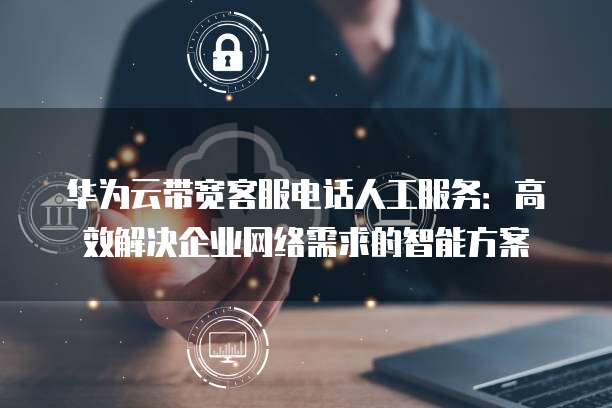 华为云带宽客服电话人工服务:高效解决企业网络需求的智能方案