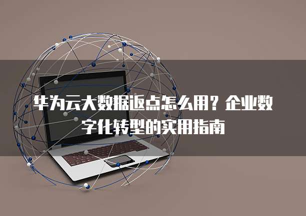 华为云大数据返点怎么用?企业数字化转型的实用指南