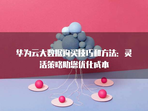 华为云大数据购买技巧和方法:灵活策略助您优化成本