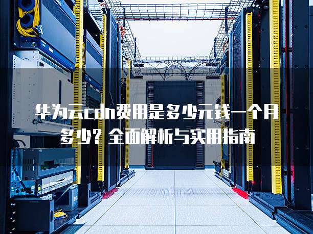 华为云cdn费用是多少元钱一个月多少?全面解析与实用指南