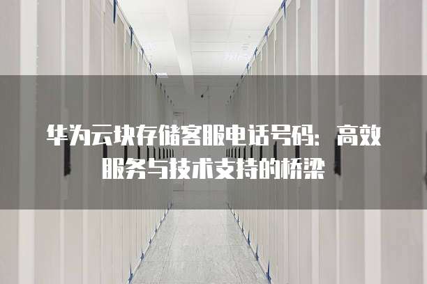 华为云块存储客服电话号码:高效服务与技术支持的桥梁