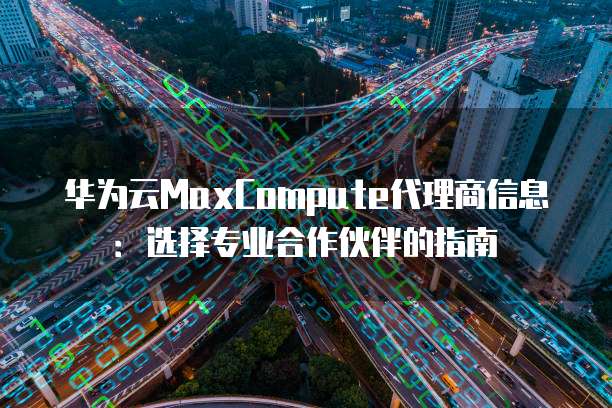 华为云MaxCompute代理商信息:选择专业合作伙伴的指南