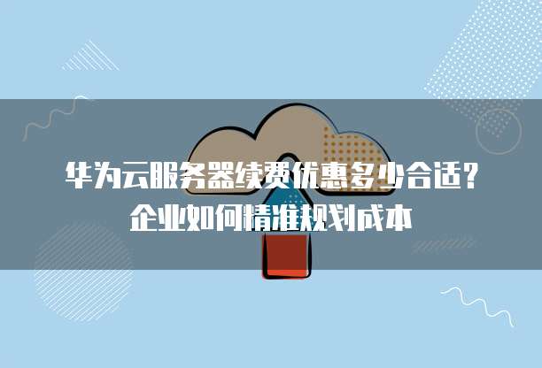 华为云服务器续费优惠多少合适?企业如何精准规划成本
