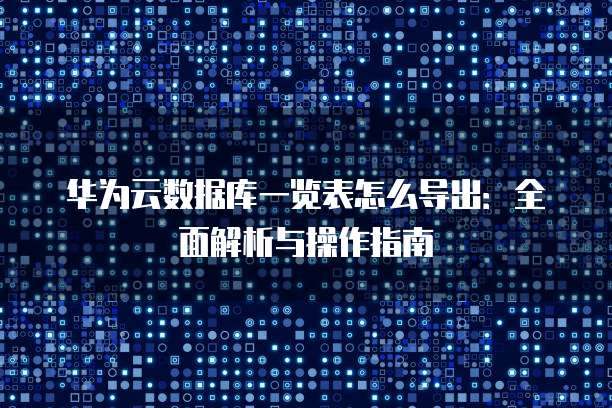华为云数据库一览表怎么导出:全面解析与操作指南