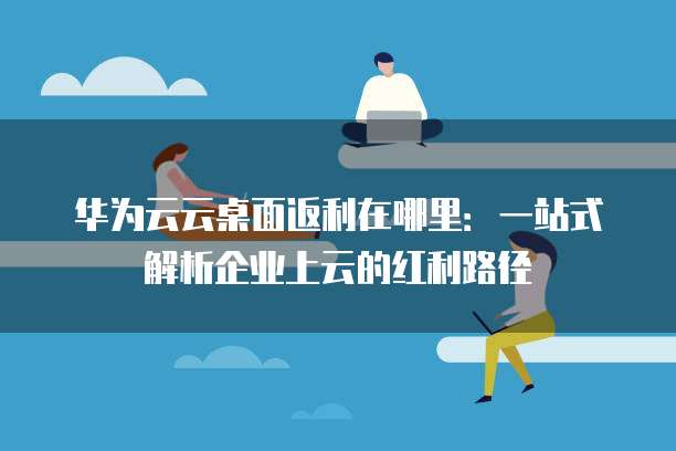 华为云云桌面返利在哪里:一站式解析企业上云的红利路径