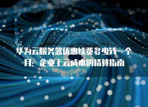 华为云服务器优惠续费多少钱一个月:企业上云成本的精算指南