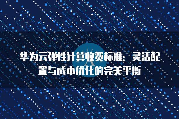 华为云弹性计算收费标准:灵活配置与成本优化的完美平衡