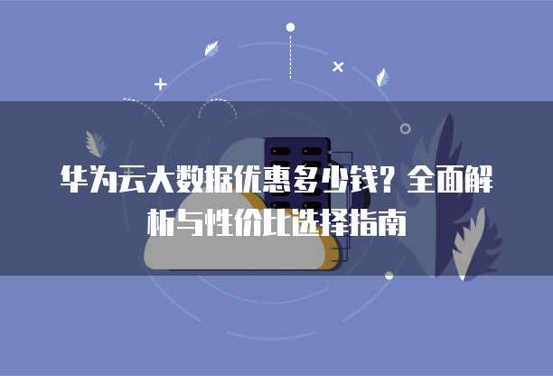 华为云大数据优惠多少钱?全面解析与性价比选择指南