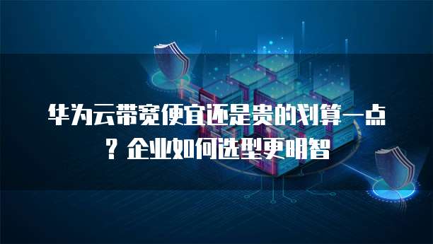 华为云带宽便宜还是贵的划算一点?企业如何选型更明智