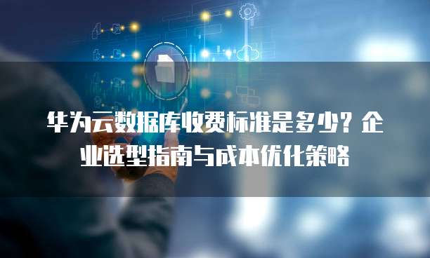 华为云数据库收费标准是多少?企业选型指南与成本优化策略