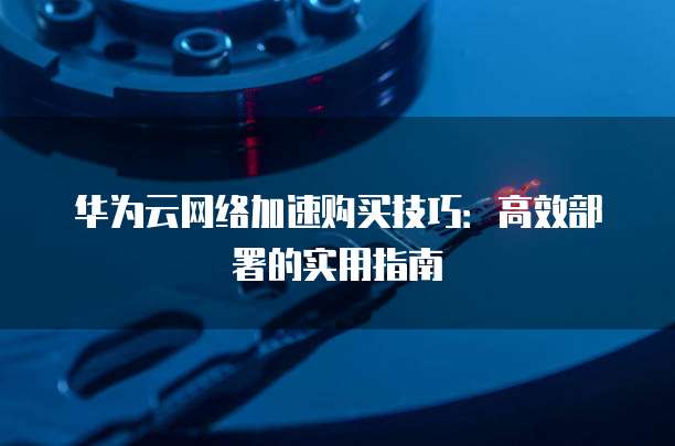 华为云网络加速购买技巧:高效部署的实用指南