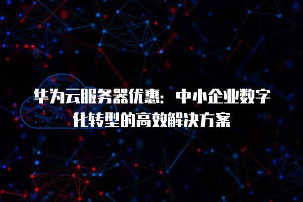 华为云服务器优惠:中小企业数字化转型的高效解决方案