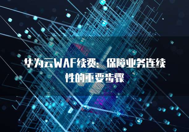 华为云WAF续费:保障业务连续性的重要步骤