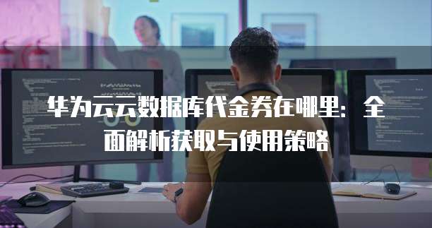 华为云云数据库代金券在哪里:全面解析获取与使用策略