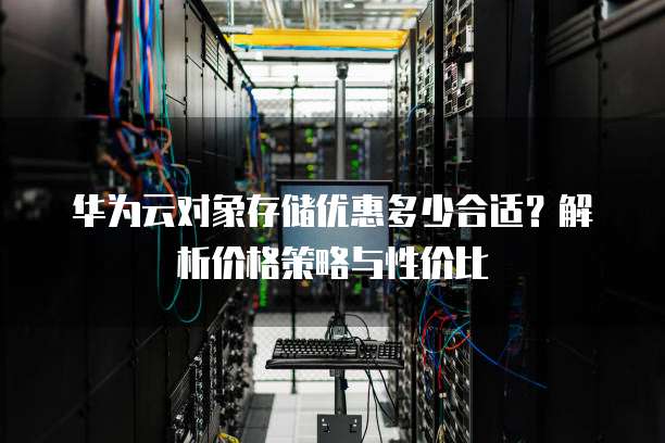 华为云对象存储优惠多少合适?解析价格策略与性价比