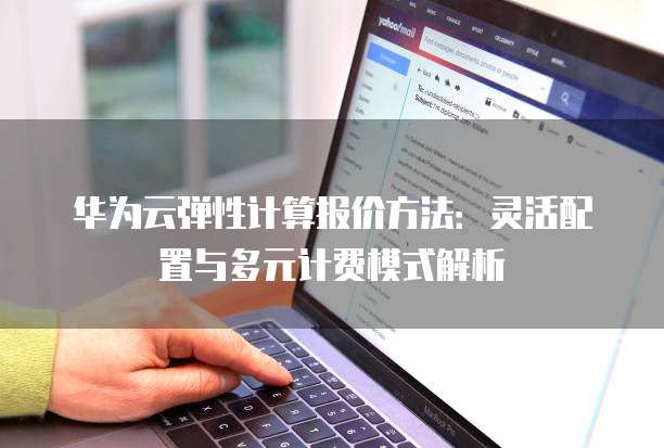 华为云弹性计算报价方法：灵活配置与多元计费模式解析