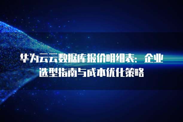 华为云云数据库报价明细表:企业选型指南与成本优化策略