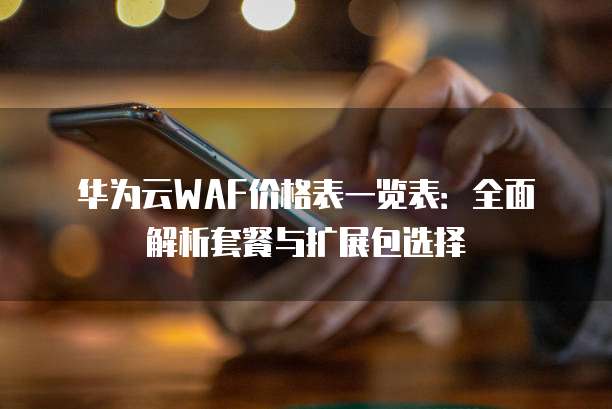 华为云WAF价格表一览表:全面解析套餐与扩展包选择