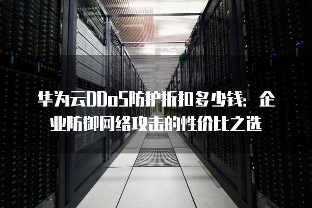 华为云DDoS防护折扣多少钱:企业防御网络攻击的性价比之选