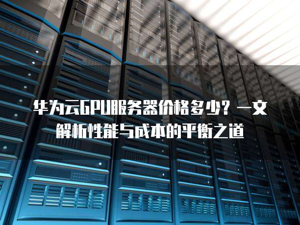 华为云GPU服务器价格多少?一文解析性能与成本的平衡之道