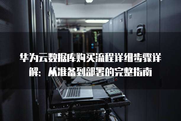 华为云数据库购买流程详细步骤详解:从准备到部署的完整指南