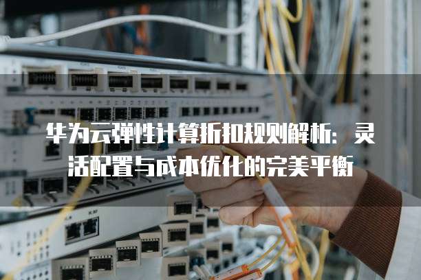 华为云弹性计算折扣规则解析:灵活配置与成本优化的完美平衡