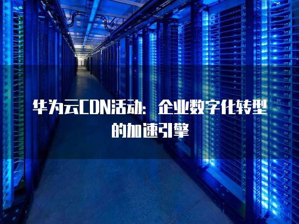华为云CDN活动:企业数字化转型的加速引擎