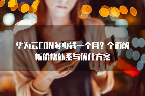华为云CDN多少钱一个月?全面解析价格体系与优化方案