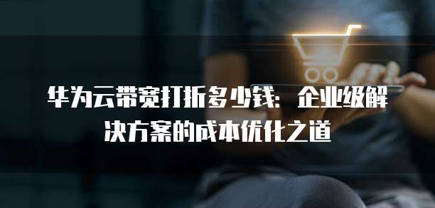 华为云带宽打折多少钱:企业级解决方案的成本优化之道