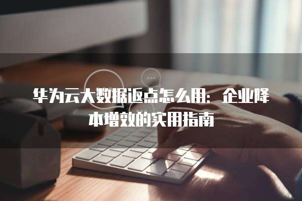 华为云大数据返点怎么用:企业降本增效的实用指南