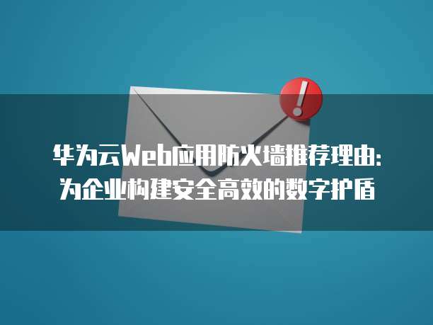 华为云Web应用防火墙推荐理由:为企业构建安全高效的数字护盾