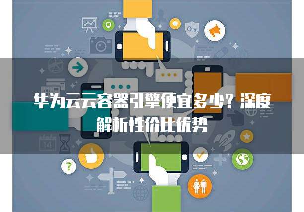 华为云云容器引擎便宜多少?深度解析性价比优势
