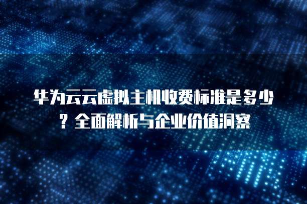 华为云云虚拟主机收费标准是多少?全面解析与企业价值洞察
