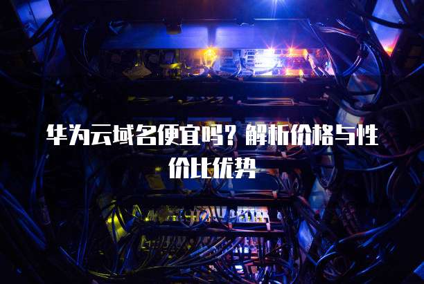 华为云域名便宜吗?解析价格与性价比优势