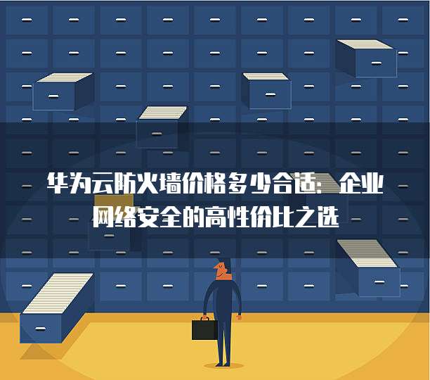 华为云防火墙价格多少合适:企业网络安全的高性价比之选