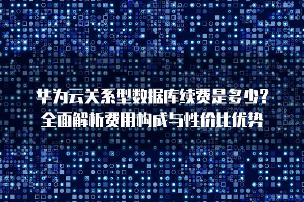 华为云关系型数据库续费是多少?全面解析费用构成与性价比优势