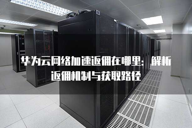 华为云网络加速返佣在哪里:解析返佣机制与获取路径