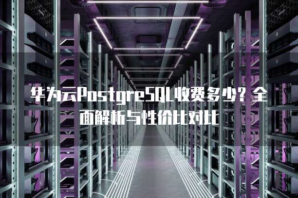华为云PostgreSQL收费多少?全面解析与性价比对比