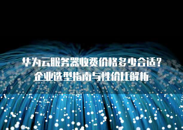 华为云服务器收费价格多少合适?企业选型指南与性价比解析