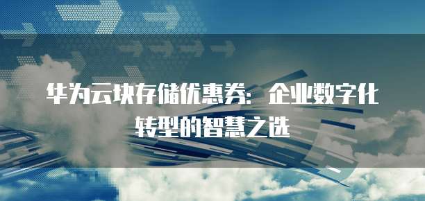 华为云块存储优惠券:企业数字化转型的智慧之选