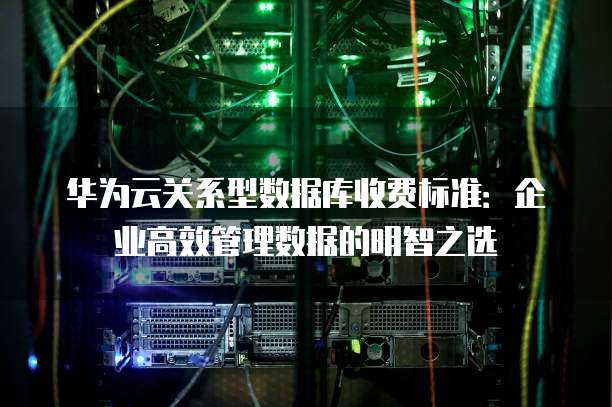 华为云关系型数据库收费标准:企业高效管理数据的明智之选